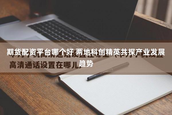 期货配资平台哪个好 两地科创精英共探产业发展趋势