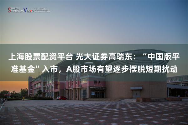 上海股票配资平台 光大证券高瑞东：“中国版平准基金”入市，A股市场有望逐步摆脱短期扰动