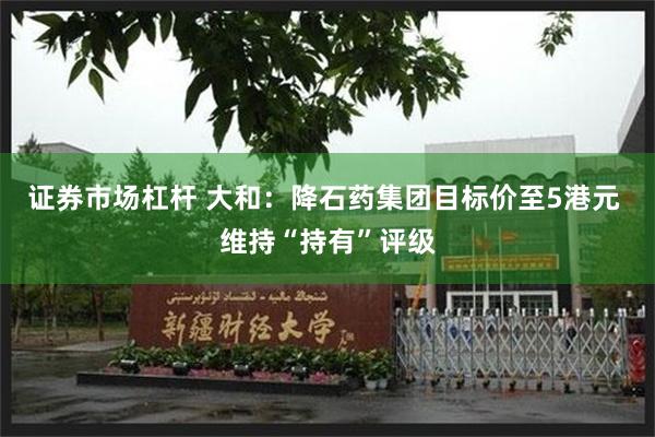 证券市场杠杆 大和：降石药集团目标价至5港元 维持“持有”评级