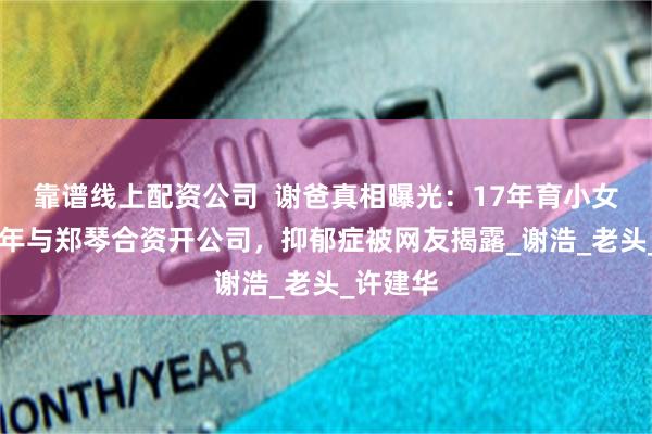 靠谱线上配资公司  谢爸真相曝光：17年育小女儿，16年与郑琴合资开公司，抑郁症被网友揭露_谢浩_老头_许建华