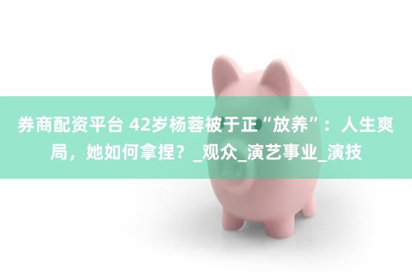 券商配资平台 42岁杨蓉被于正“放养”：人生爽局，她如何拿捏？_观众_演艺事业_演技