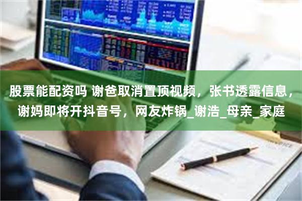 股票能配资吗 谢爸取消置顶视频，张书透露信息，谢妈即将开抖音号，网友炸锅_谢浩_母亲_家庭