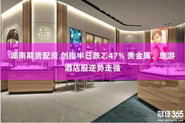 湖南期货配资 创指半日跌2.47% 贵金属、旅游酒店股逆势走强