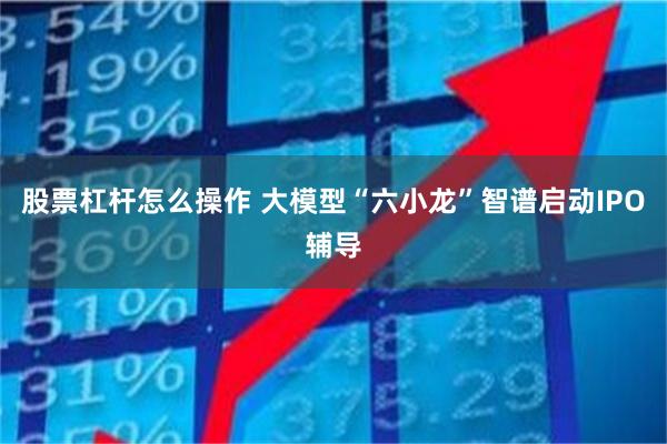 股票杠杆怎么操作 大模型“六小龙”智谱启动IPO辅导