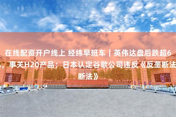 在线配资开户线上 经纬早班车｜英伟达盘后跌超6%，事关H20产品；日本认定谷歌公司违反《反垄断法》