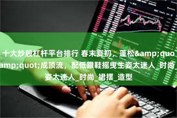 十大炒股杠杆平台排行 春末夏初，蓬松&quot;气球裙&quot;成顶流，配低跟鞋摇曳生姿太迷人_时尚_裙摆_造型