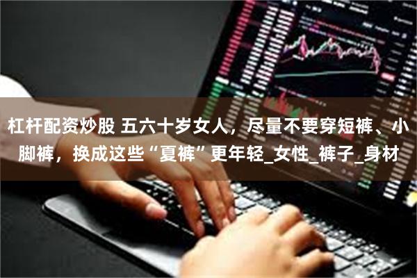 杠杆配资炒股 五六十岁女人，尽量不要穿短裤、小脚裤，换成这些“夏裤”更年轻_女性_裤子_身材
