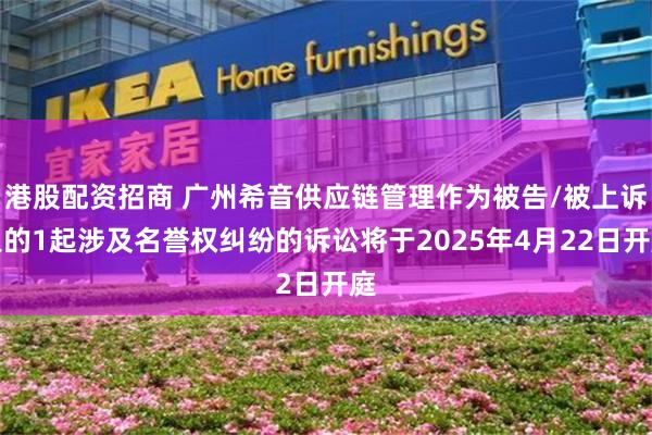 港股配资招商 广州希音供应链管理作为被告/被上诉人的1起涉及名誉权纠纷的诉讼将于2025年4月22日开庭