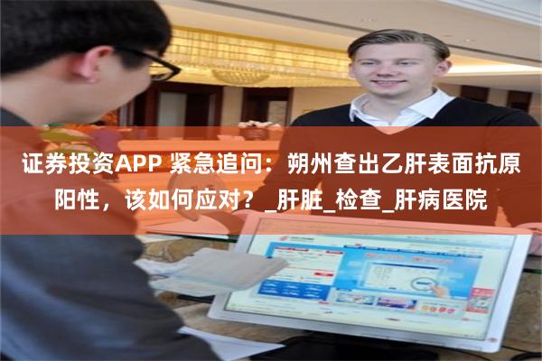 证券投资APP 紧急追问：朔州查出乙肝表面抗原阳性，该如何应对？_肝脏_检查_肝病医院