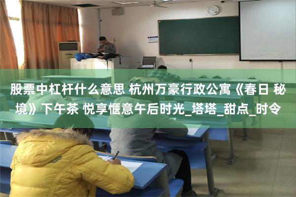 股票中杠杆什么意思 杭州万豪行政公寓《春日 秘境》下午茶 悦享惬意午后时光_塔塔_甜点_时令