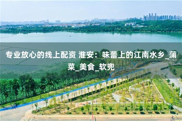 专业放心的线上配资 淮安：味蕾上的江南水乡_蒲菜_美食_软兜