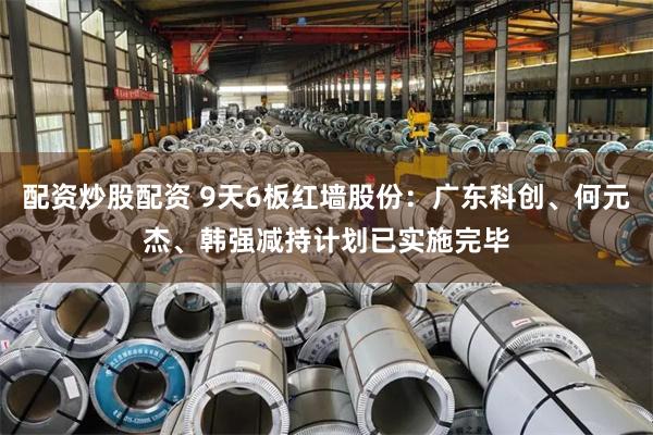 配资炒股配资 9天6板红墙股份：广东科创、何元杰、韩强减持计划已实施完毕