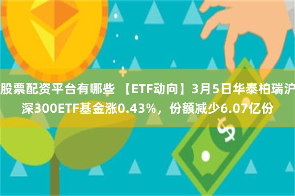 股票配资平台有哪些 【ETF动向】3月5日华泰柏瑞沪深300ETF基金涨0.43%，份额减少6.07亿份