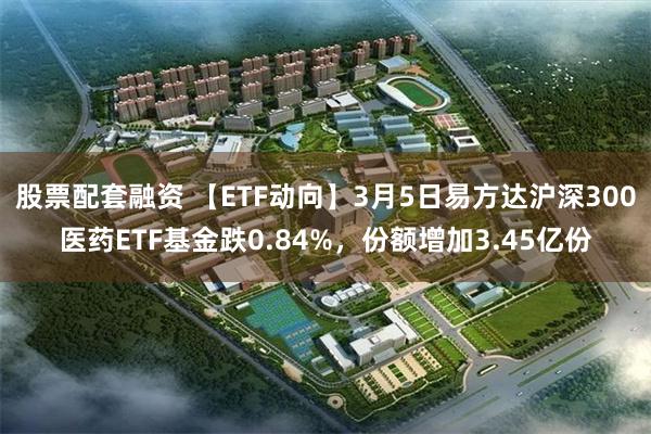 股票配套融资 【ETF动向】3月5日易方达沪深300医药ETF基金跌0.84%，份额增加3.45亿份