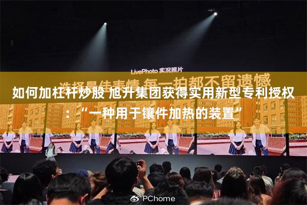 如何加杠杆炒股 旭升集团获得实用新型专利授权：“一种用于镶件加热的装置”