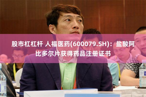 股市杠杠杆 人福医药(600079.SH)：盐酸阿比多尔片获得药品注册证书