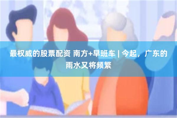 最权威的股票配资 南方+早班车 | 今起，广东的雨水又将频繁