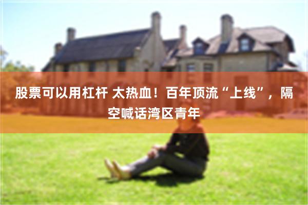 股票可以用杠杆 太热血！百年顶流“上线”，隔空喊话湾区青年