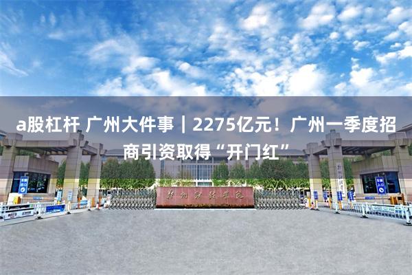 a股杠杆 广州大件事｜2275亿元！广州一季度招商引资取得“开门红”