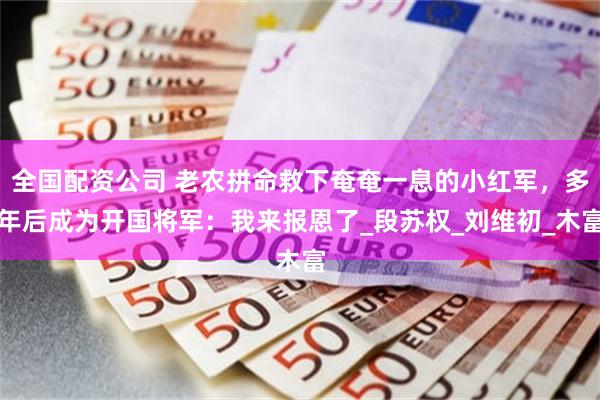 全国配资公司 老农拼命救下奄奄一息的小红军，多年后成为开国将军：我来报恩了_段苏权_刘维初_木富