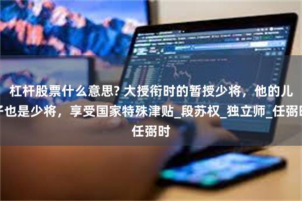 杠杆股票什么意思? 大授衔时的暂授少将，他的儿子也是少将，享受国家特殊津贴_段苏权_独立师_任弼时