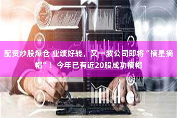 配资炒股爆仓 业绩好转，又一波公司即将“摘星摘帽”！今年已有近20股成功摘帽