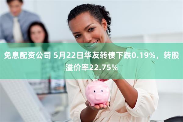 免息配资公司 5月22日华友转债下跌0.19%，转股溢价率22.75%