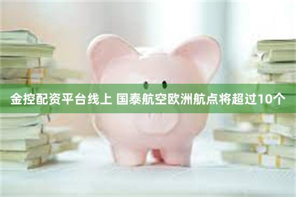 金控配资平台线上 国泰航空欧洲航点将超过10个