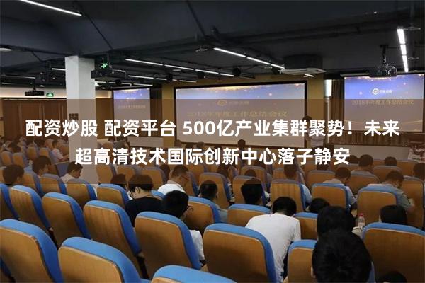 配资炒股 配资平台 500亿产业集群聚势！未来超高清技术国际创新中心落子静安