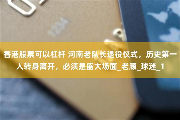 香港股票可以杠杆 河南老队长退役仪式，历史第一人转身离开，必须是盛大场面_老顾_球迷_1