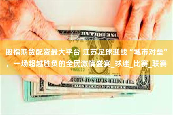 股指期货配资最大平台 江苏足球迎战“城市对垒”，一场超越胜负的全民激情盛宴_球迷_比赛_联赛
