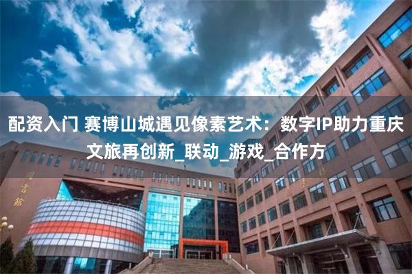 配资入门 赛博山城遇见像素艺术：数字IP助力重庆文旅再创新_联动_游戏_合作方