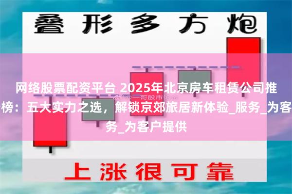 网络股票配资平台 2025年北京房车租赁公司推荐排行榜：五大实力之选，解锁京郊旅居新体验_服务_为客户提供
