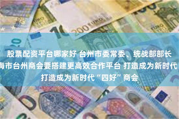 股票配资平台哪家好 台州市委常委、统战部部长苗文斌：上海市台州商会要搭建更高效合作平台 打造成为新时代“四好”商会