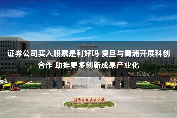 证券公司买入股票是利好吗 复旦与青浦开展科创合作 助推更多创新成果产业化