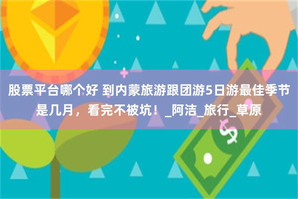 股票平台哪个好 到内蒙旅游跟团游5日游最佳季节是几月，看完不被坑！_阿洁_旅行_草原