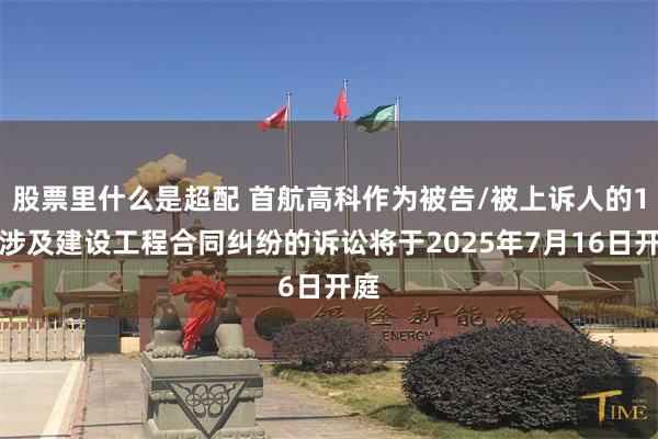 股票里什么是超配 首航高科作为被告/被上诉人的1起涉及建设工程合同纠纷的诉讼将于2025年7月16日开庭