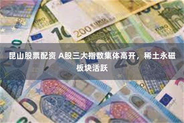 昆山股票配资 A股三大指数集体高开，稀土永磁板块活跃