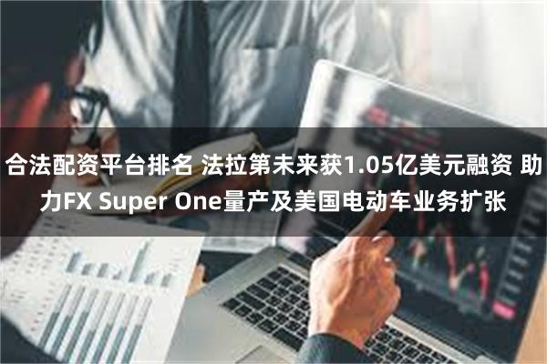 合法配资平台排名 法拉第未来获1.05亿美元融资 助力FX Super One量产及美国电动车业务扩张