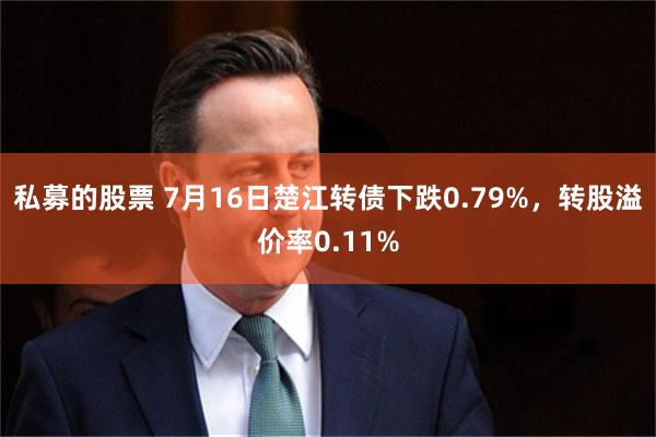 私募的股票 7月16日楚江转债下跌0.79%，转股溢价率0.11%