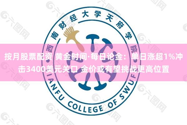 按月股票配资 黄金时间·每日论金：单日涨超1%冲击3400美元关口 金价或有望挑战更高位置