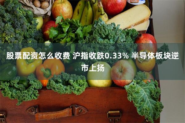 股票配资怎么收费 沪指收跌0.33% 半导体板块逆市上扬
