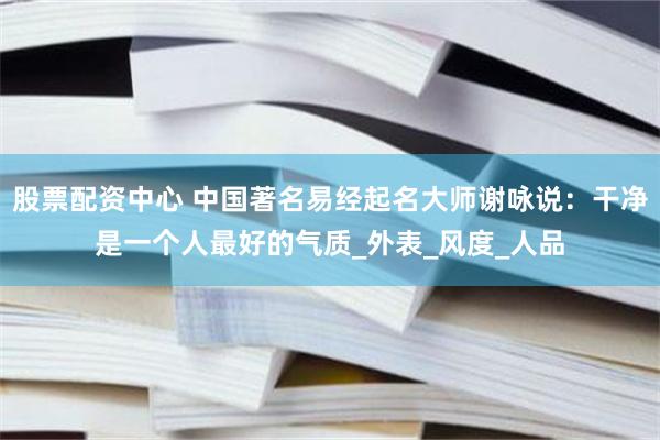 股票配资中心 中国著名易经起名大师谢咏说：干净是一个人最好的气质_外表_风度_人品
