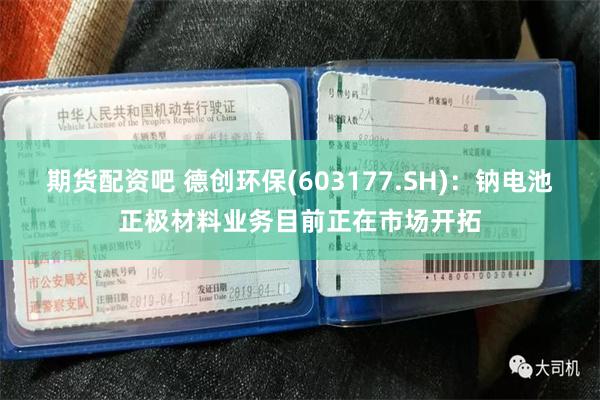 期货配资吧 德创环保(603177.SH)：钠电池正极材料业务目前正在市场开拓
