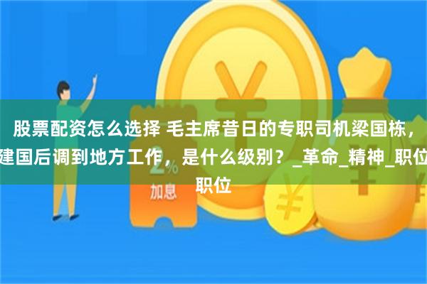 股票配资怎么选择 毛主席昔日的专职司机梁国栋，建国后调到地方工作，是什么级别？_革命_精神_职位
