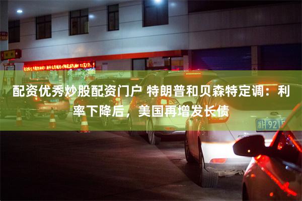 配资优秀炒股配资门户 特朗普和贝森特定调：利率下降后，美国再增发长债