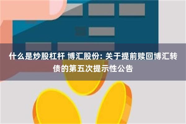 什么是炒股杠杆 博汇股份: 关于提前赎回博汇转债的第五次提示性公告