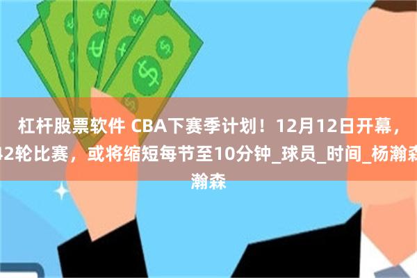 杠杆股票软件 CBA下赛季计划！12月12日开幕，42轮比赛，或将缩短每节至10分钟_球员_时间_杨瀚森