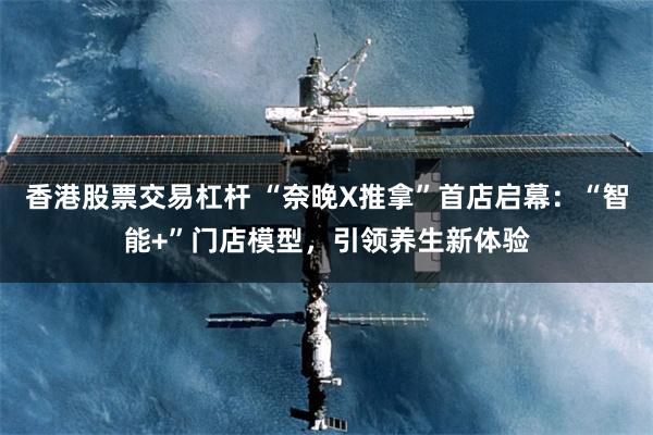 香港股票交易杠杆 “奈晚X推拿”首店启幕：“智能+”门店模型，引领养生新体验
