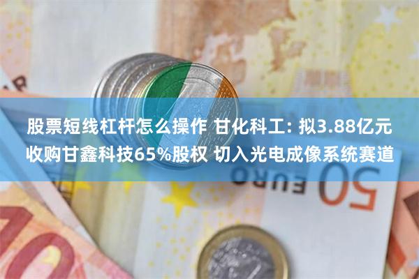 股票短线杠杆怎么操作 甘化科工: 拟3.88亿元收购甘鑫科技65%股权 切入光电成像系统赛道